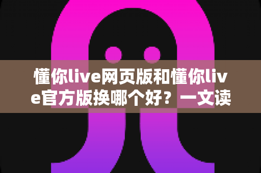 懂你live网页版和懂你live官方版换哪个好？一文读懂两大版本差异与最佳选择方案