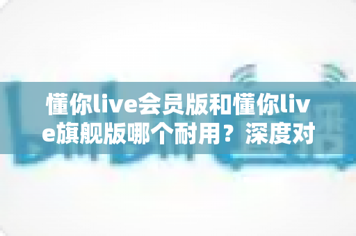 懂你live会员版和懂你live旗舰版哪个耐用？深度对比解析帮你选对版本不踩坑