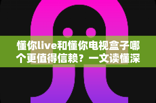 懂你live和懂你电视盒子哪个更值得信赖?一文读懂深度对比与选购指南 懂你live和懂你电视盒子哪个更值得信赖?一文读懂深度对比与选购指南