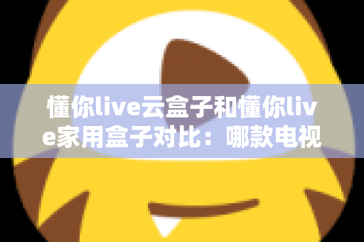 懂你live云盒子和懂你live家用盒子对比:哪款电视盒子更适合你?一篇文章看懂差异与选购技巧 懂你live云盒子和懂你live家用盒子对比:哪款电视盒子更适合你?一篇文章看懂差异与选购技巧