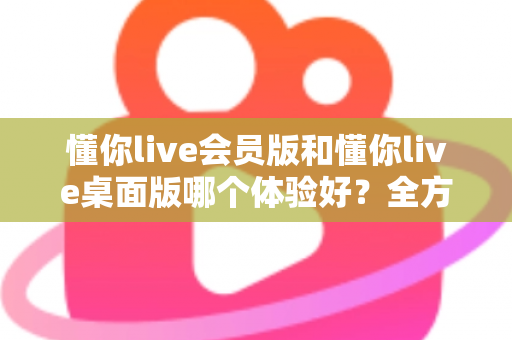 懂你live会员版和懂你live桌面版哪个体验好？全方位深度对比帮你找到最适合的版本