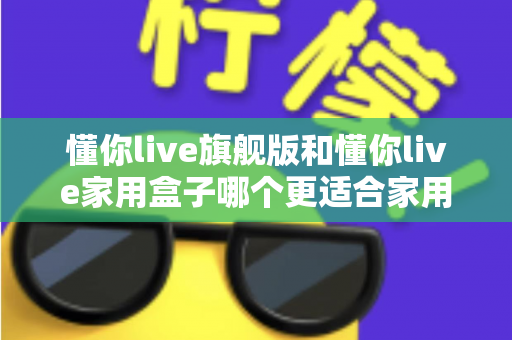 懂你live旗舰版和懂你live家用盒子哪个更适合家用？深度对比帮你选对不踩坑
