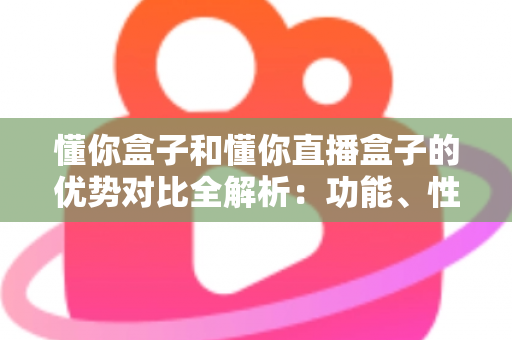 懂你盒子和懂你直播盒子的优势对比全解析:功能、性能与选购指南一文看懂 懂你盒子和懂你直播盒子的优势对比全解析:功能、性能与选购指南一文看懂