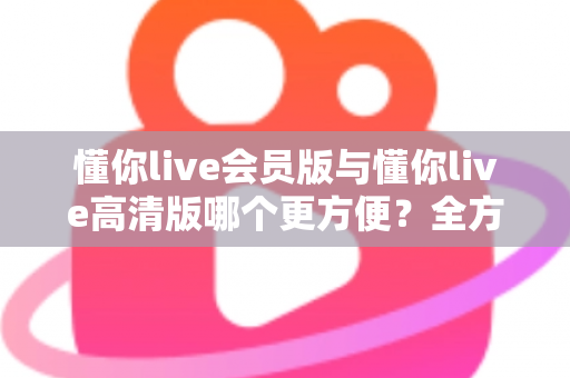 懂你live会员版与懂你live高清版哪个更方便？全方位对比解析助你轻松选对版本