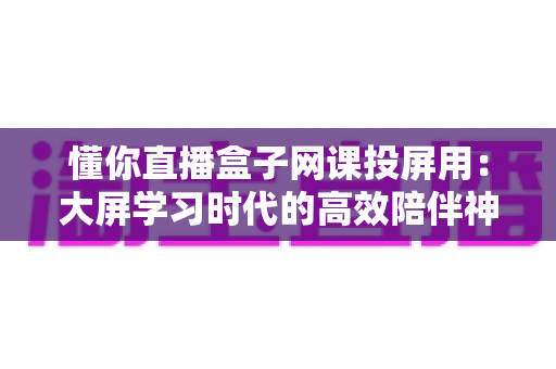 懂你直播盒子网课投屏用：大屏学习时代的高效陪伴神器