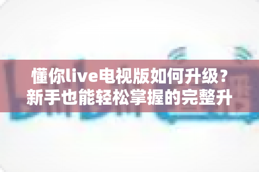 懂你live电视版如何升级？新手也能轻松掌握的完整升级指南