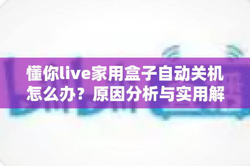 懂你live家用盒子自动关机怎么办？原因分析与实用解决方法全攻略