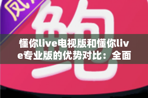 懂你live电视版和懂你live专业版的优势对比：全面解析两款版本的核心差异与实用选购指南
