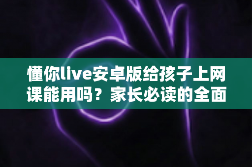 懂你live安卓版给孩子上网课能用吗?家长必读的全面解析与实用指南 懂你live安卓版给孩子上网课能用吗?家长必读的全面解析与实用指南