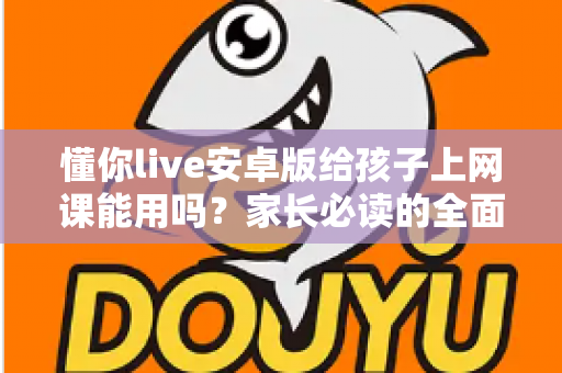 懂你live安卓版给孩子上网课能用吗?家长必读的全面解析与实用指南 懂你live安卓版给孩子上网课能用吗?家长必读的全面解析与实用指南