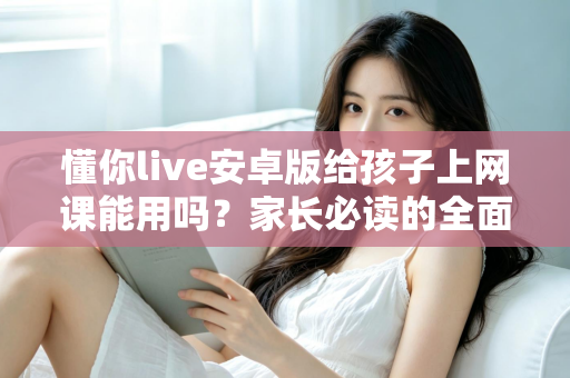 懂你live安卓版给孩子上网课能用吗？家长必读的全面解析与实用指南