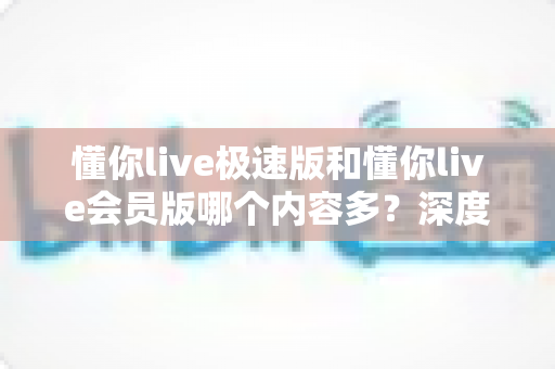 懂你live极速版和懂你live会员版哪个内容多？深度对比全解析，帮你选对最适合的版本