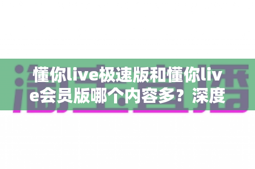 懂你live极速版和懂你live会员版哪个内容多？深度对比全解析，帮你选对最适合的版本