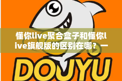懂你live聚合盒子和懂你live旗舰版的区别在哪？一文看懂两大版本的功能差异与选购指南