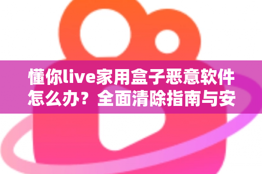 懂你live家用盒子恶意软件怎么办？全面清除指南与安全防护建议，帮你彻底摆脱设备安全困扰