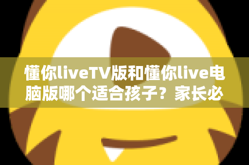 懂你liveTV版和懂你live电脑版哪个适合孩子?家长必读的版本选择与安全使用指南 懂你liveTV版和懂你live电脑版哪个适合孩子?家长必读的版本选择与安全使用指南