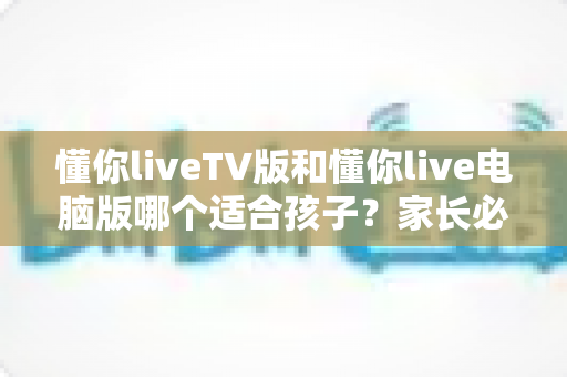 懂你liveTV版和懂你live电脑版哪个适合孩子?家长必读的版本选择与安全使用指南 懂你liveTV版和懂你live电脑版哪个适合孩子?家长必读的版本选择与安全使用指南