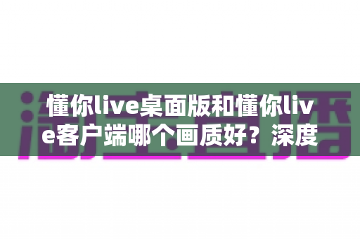 懂你live桌面版和懂你live客户端哪个画质好？深度对比解析助你选出最佳观看方案
