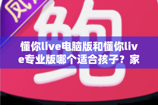 懂你live电脑版和懂你live专业版哪个适合孩子？家长必看的选型对比与实用指南