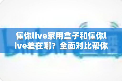 懂你live家用盒子和懂你live差在哪?全面对比帮你选对适合自己的观看方式 懂你live家用盒子和懂你live差在哪?全面对比帮你选对适合自己的观看方式