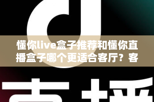 懂你live盒子推荐和懂你直播盒子哪个更适合客厅？客厅影音升级必备选购指南