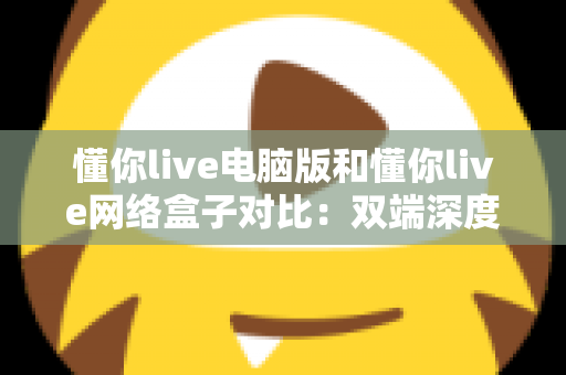 懂你live电脑版和懂你live网络盒子对比：双端深度解析，帮你选出最适合自己的观影方案