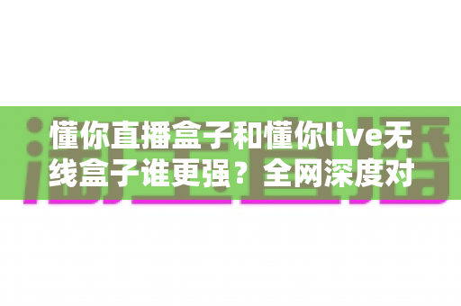 懂你直播盒子和懂你live无线盒子谁更强？全网深度对比评测，帮你一次选对不花冤枉钱