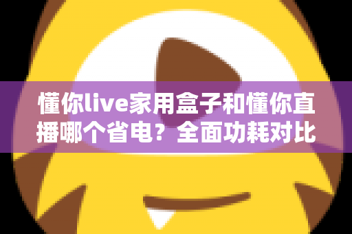 懂你live家用盒子和懂你直播哪个省电?全面功耗对比与省电指南一览 懂你live家用盒子和懂你直播哪个省电?全面功耗对比与省电指南一览