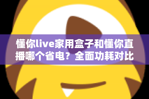 懂你live家用盒子和懂你直播哪个省电？全面功耗对比与省电指南一览