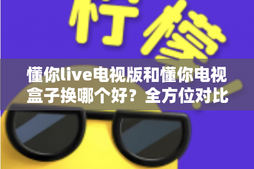 懂你live电视版和懂你电视盒子换哪个好？全方位对比帮你选对大屏观影方案