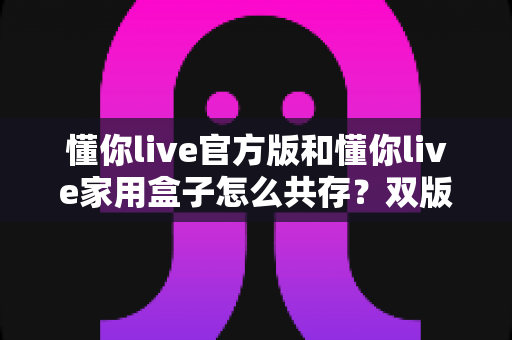 懂你live官方版和懂你live家用盒子怎么共存？双版本安装使用全攻略，一文解决共存难题