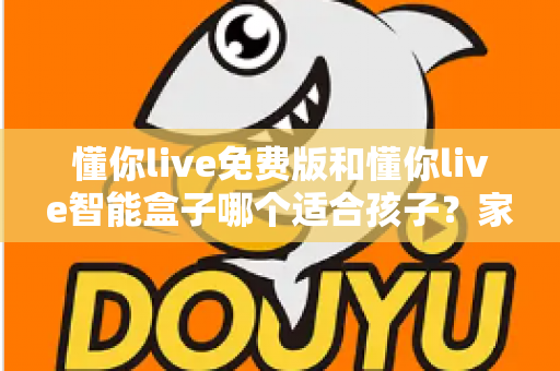 懂你live免费版和懂你live智能盒子哪个适合孩子？家长必看的深度选购指南与实用对比分析