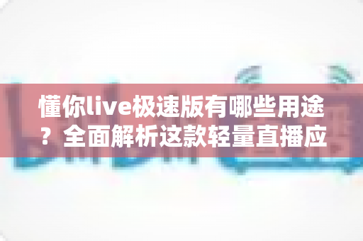 懂你live极速版有哪些用途？全面解析这款轻量直播应用的实用功能与核心价值