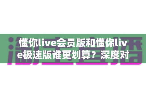 懂你live会员版和懂你live极速版谁更划算？深度对比分析，帮你选对不花冤枉钱