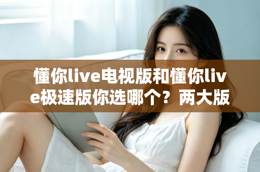 懂你live电视版和懂你live极速版你选哪个？两大版本全方位对比，看完不再纠结