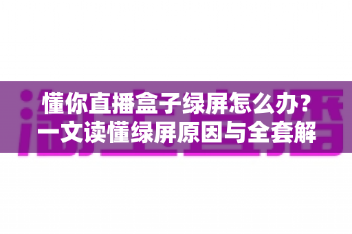 懂你直播盒子绿屏怎么办？一文读懂绿屏原因与全套解决攻略