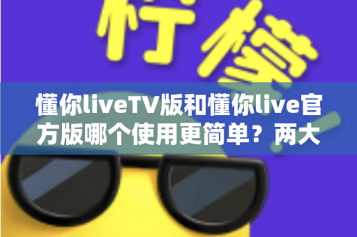 懂你liveTV版和懂你live官方版哪个使用更简单？两大版本全面对比，一文看懂哪个更适合你