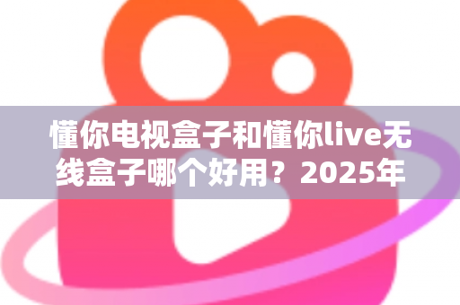 懂你电视盒子和懂你live无线盒子哪个好用？2025年最全选购指南与深度对比解析