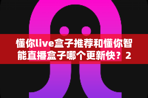 懂你live盒子推荐和懂你智能直播盒子哪个更新快?2025年最全选购对比指南与深度评测 懂你live盒子推荐和懂你智能直播盒子哪个更新快?2025年最全选购对比指南与深度评测