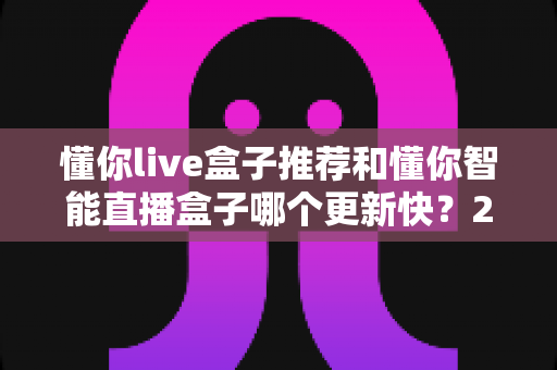 懂你live盒子推荐和懂你智能直播盒子哪个更新快？2025年最全选购对比指南与深度评测