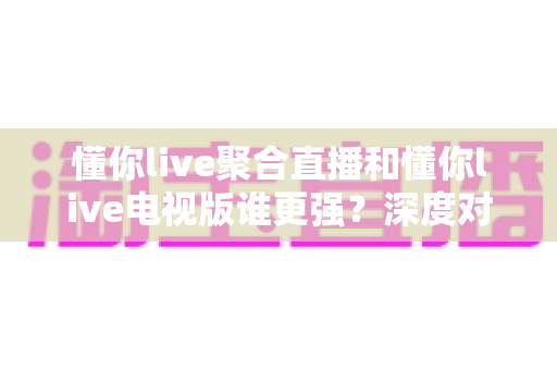 懂你live聚合直播和懂你live电视版谁更强？深度对比评测帮你选对版本