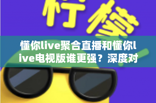懂你live聚合直播和懂你live电视版谁更强？深度对比评测帮你选对版本