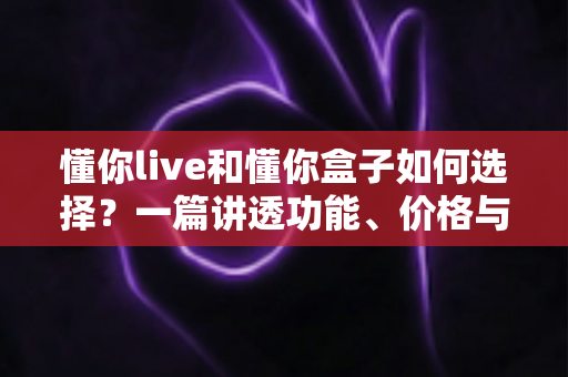 懂你live和懂你盒子如何选择?一篇讲透功能、价格与适用人群的实用选购指南 懂你live和懂你盒子如何选择?一篇讲透功能、价格与适用人群的实用选购指南