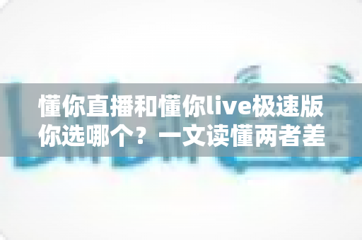 懂你直播和懂你live极速版你选哪个?一文读懂两者差异与最佳选择 懂你直播和懂你live极速版你选哪个?一文读懂两者差异与最佳选择