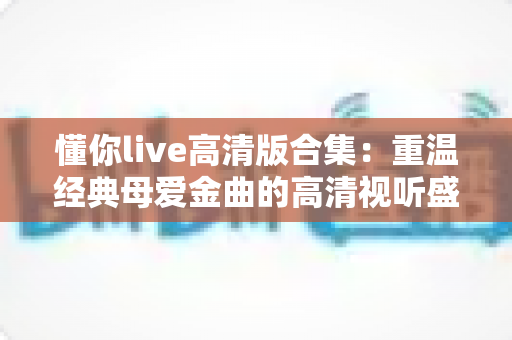 懂你live高清版合集:重温经典母爱金曲的高清视听盛宴 懂你live高清版合集:重温经典母爱金曲的高清视听盛宴