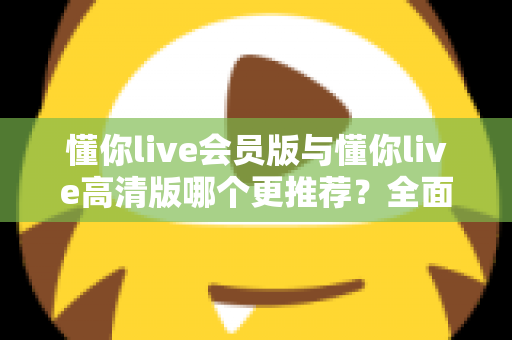 懂你live会员版与懂你live高清版哪个更推荐？全面解析两大版本差异助你精准选择