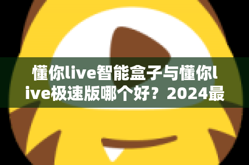 懂你live智能盒子与懂你live极速版哪个好?2024最新选购指南与深度对比评测 懂你live智能盒子与懂你live极速版哪个好?2024最新选购指南与深度对比评测
