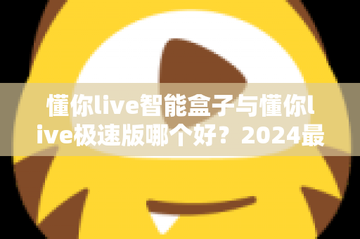 懂你live智能盒子与懂你live极速版哪个好?2024最新选购指南与深度对比评测 懂你live智能盒子与懂你live极速版哪个好?2024最新选购指南与深度对比评测