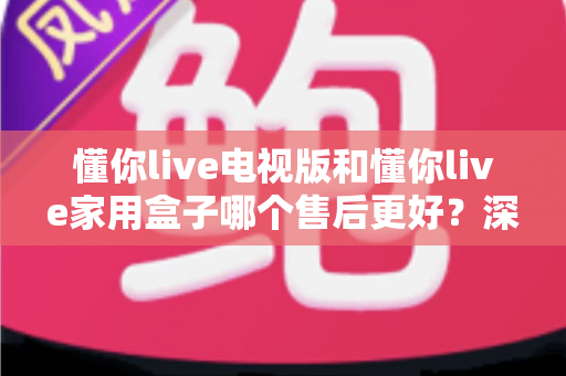 懂你live电视版和懂你live家用盒子哪个售后更好？深度对比解析帮你选对产品