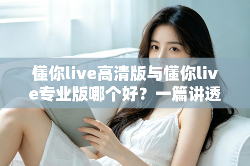 懂你live高清版与懂你live专业版哪个好？一篇讲透两个版本的深度对比评测指南